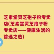 芝素堂灵芝孢子粉专卖店(芝素堂灵芝孢子粉专卖店——健康生活的首选之选)