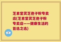 芝素堂灵芝孢子粉专卖店(芝素堂灵芝孢子粉专卖店——健康生活的首选之选)