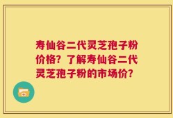 寿仙谷二代灵芝孢子粉价格？了解寿仙谷二代灵芝孢子粉的市场价？
