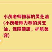 小茂老师推荐的灵芝油(小茂老师力荐的灵芝油，保障健康，护航美容)