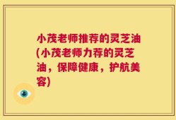 小茂老师推荐的灵芝油(小茂老师力荐的灵芝油，保障健康，护航美容)