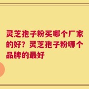 灵芝孢子粉买哪个厂家的好？灵芝孢子粉哪个品牌的最好