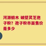 河源椴木 破壁灵芝孢子粉？孢子粉市面售价是多少