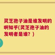 灵芝孢子油是谁发明的啊知乎(灵芝孢子油的发明者是谁？)
