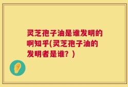 灵芝孢子油是谁发明的啊知乎(灵芝孢子油的发明者是谁？)