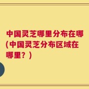 中国灵芝哪里分布在哪(中国灵芝分布区域在哪里？)