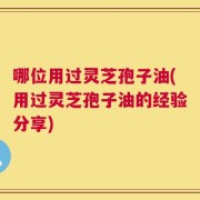 哪位用过灵芝孢子油(用过灵芝孢子油的经验分享)