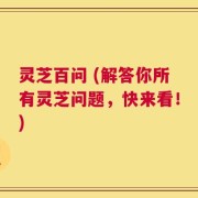 灵芝百问 (解答你所有灵芝问题，快来看！)
