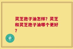 灵芝孢子油怎样？灵芝和灵芝孢子油哪个更好？