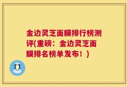 金边灵芝面膜排行榜测评(重磅：金边灵芝面膜排名榜单发布！)