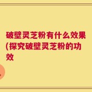破壁灵芝粉有什么效果(探究破壁灵芝粉的功效