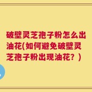 破壁灵芝孢子粉怎么出油花(如何避免破壁灵芝孢子粉出现油花？)