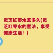 灵芝红枣水煮多久(灵芝红枣水的煮法，享受健康生活！)