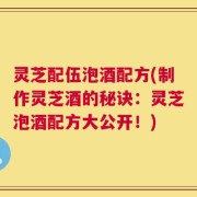 灵芝配伍泡酒配方(制作灵芝酒的秘诀：灵芝泡酒配方大公开！)