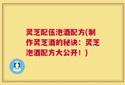 灵芝配伍泡酒配方(制作灵芝酒的秘诀：灵芝泡酒配方大公开！)