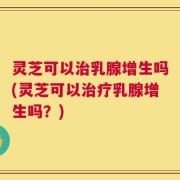 灵芝可以治乳腺增生吗(灵芝可以治疗乳腺增生吗？)