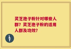 灵芝孢子粉针对哪些人群？灵芝孢子粉的适用人群及功效？