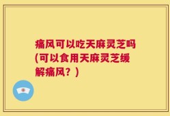 痛风可以吃天麻灵芝吗(可以食用天麻灵芝缓解痛风？)