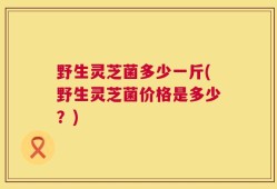 野生灵芝菌多少一斤(野生灵芝菌价格是多少？)