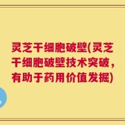 灵芝干细胞破壁(灵芝干细胞破壁技术突破，有助于药用价值发掘)
