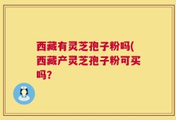 西藏有灵芝孢子粉吗(西藏产灵芝孢子粉可买吗？