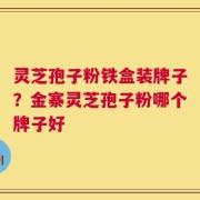 灵芝孢子粉铁盒装牌子？金寨灵芝孢子粉哪个牌子好