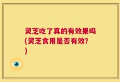 灵芝吃了真的有效果吗(灵芝食用是否有效？)