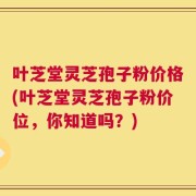 叶芝堂灵芝孢子粉价格(叶芝堂灵芝孢子粉价位，你知道吗？)