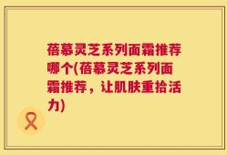 蓓慕灵芝系列面霜推荐哪个(蓓慕灵芝系列面霜推荐，让肌肤重拾活力)