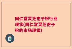 同仁堂灵芝孢子粉行业现状(同仁堂灵芝孢子粉的市场现状)
