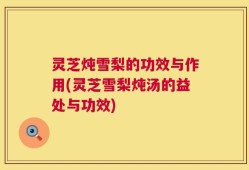 灵芝炖雪梨的功效与作用(灵芝雪梨炖汤的益处与功效)