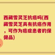 西藏雪灵芝抗癌吗(西藏雪灵芝具有抗癌作用，可作为癌症患者的保健品)
