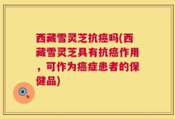 西藏雪灵芝抗癌吗(西藏雪灵芝具有抗癌作用，可作为癌症患者的保健品)