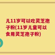 儿11岁可以吃灵芝孢子粉(11岁儿童可以食用灵芝孢子粉)