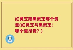 红灵芝跟黑灵芝哪个贵些(红灵芝与黑灵芝：哪个更昂贵？)
