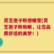 灵芝孢子粉想睡觉(灵芝孢子粉助眠，让您品质舒适的美梦！)