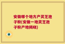 安徽哪个地方产灵芝孢子粉(安徽一地灵芝孢子粉产地揭晓)
