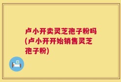 卢小开卖灵芝孢子粉吗(卢小开开始销售灵芝孢子粉)