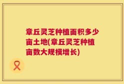 章丘灵芝种植面积多少亩土地(章丘灵芝种植亩数大规模增长)