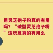 用灵芝孢子粉真的有用吗？“破壁灵芝孢子粉”这玩意真的有用么