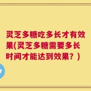 灵芝多糖吃多长才有效果(灵芝多糖需要多长时间才能达到效果？)