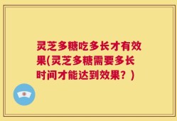 灵芝多糖吃多长才有效果(灵芝多糖需要多长时间才能达到效果？)