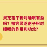 灵芝孢子粉对睡眠有益吗？探究灵芝孢子粉对睡眠的作用和功效？