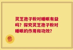 灵芝孢子粉对睡眠有益吗？探究灵芝孢子粉对睡眠的作用和功效？