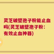 灵芝破壁孢子粉能止血吗(灵芝破壁孢子粉：有效止血神器)