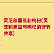 灵芝和黑豆和枸杞(灵芝和黑豆与枸杞的营养共享)