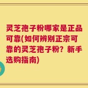 灵芝孢子粉哪家是正品可靠(如何辨别正宗可靠的灵芝孢子粉？新手选购指南)
