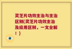 灵芝片功效主治与主治区别(灵芝片功效主治及应用区别，一文全解！)