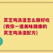 灵芝鸡汤渣怎么做好吃(教你一道美味健康的灵芝鸡汤渣配方)