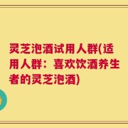 灵芝泡酒试用人群(适用人群：喜欢饮酒养生者的灵芝泡酒)